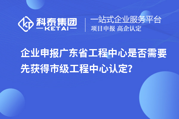 企業(yè)申報(bào)廣東省工程中心是否需要先獲得市級(jí)工程中心認(rèn)定？