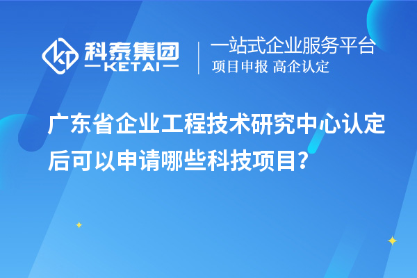 廣東省企業(yè)工程技術研究中心認定后可以申請哪些科技項目？