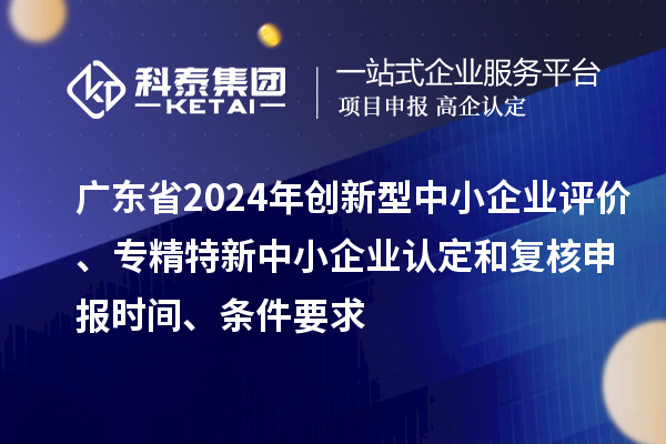 廣東省2024年創(chuàng)新型中小企業(yè)評價、專精特新中小企業(yè)認(rèn)定和復(fù)核申報時間、條件要求