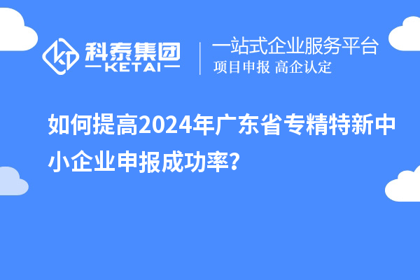 如何提高2024年廣東省專精特新中小企業(yè)申報成功率？
