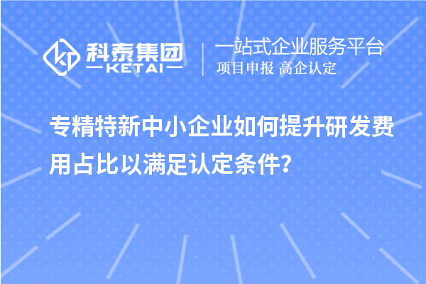 專精特新中小企業(yè)如何提升研發(fā)費(fèi)用占比以滿足認(rèn)定條件？