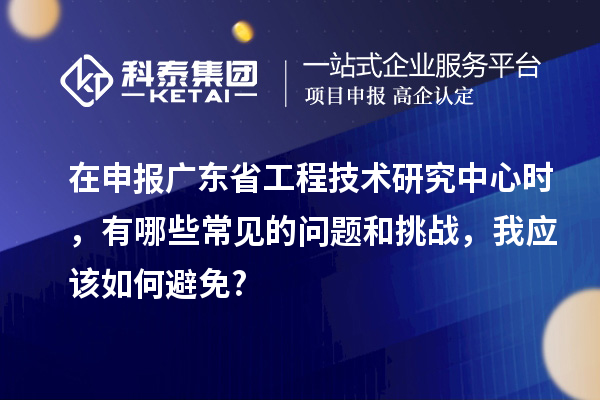 在申報廣東省工程技術研究中心時，有哪些常見的問題和挑戰(zhàn)，我應該如何避免?