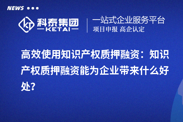 高效使用知識產(chǎn)權(quán)質(zhì)押融資：知識產(chǎn)權(quán)質(zhì)押融資能為企業(yè)帶來什么好處？