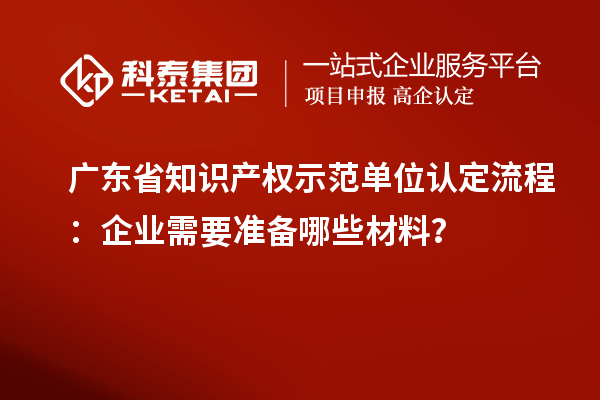 廣東省知識產(chǎn)權(quán)示范單位認定流程：企業(yè)需要準備哪些材料？