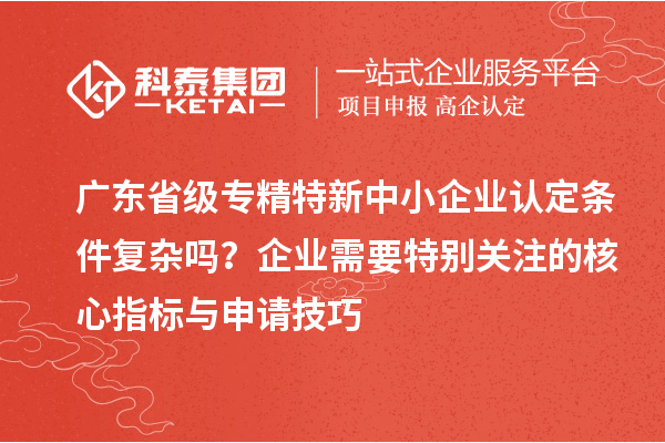 廣東省級(jí)專精特新中小企業(yè)認(rèn)定條件復(fù)雜嗎？企業(yè)需要特別關(guān)注的核心指標(biāo)與申請(qǐng)技巧