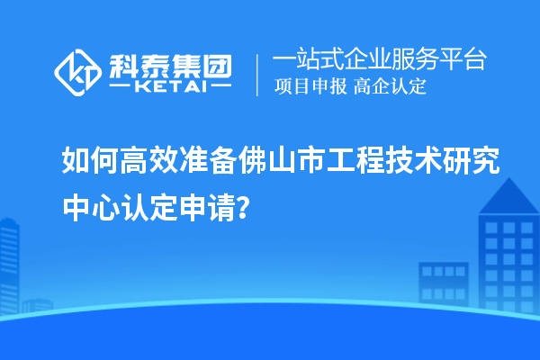 如何高效準(zhǔn)備佛山市工程技術(shù)研究中心認(rèn)定申請？