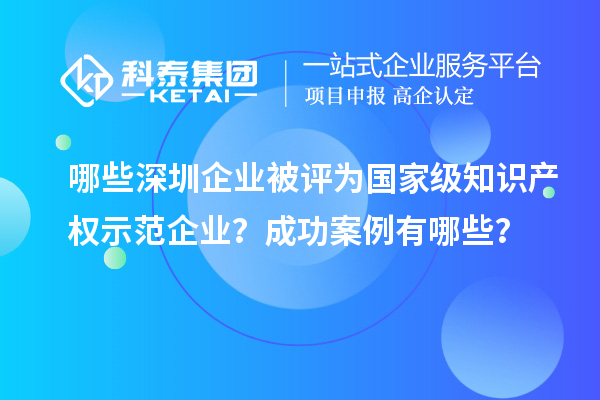 哪些深圳企業(yè)被評為國家級知識產(chǎn)權示范企業(yè)？成功案例有哪些？