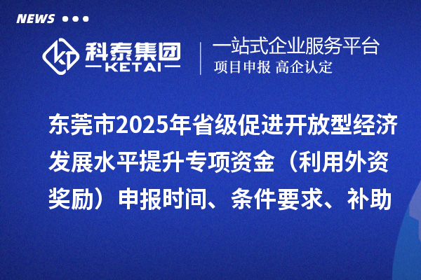 東莞市2025年省級促進開放型經(jīng)濟發(fā)展水平提升專項資金（利用外資獎勵）申報時間、條件要求、補助獎勵