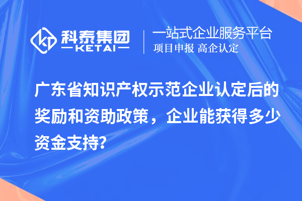 廣東省知識產權示范企業(yè)認定后的獎勵和資助政策，企業(yè)能獲得多少資金支持？