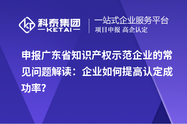 申報(bào)廣東省知識(shí)產(chǎn)權(quán)示范企業(yè)的常見(jiàn)問(wèn)題解讀：企業(yè)如何提高認(rèn)定成功率？