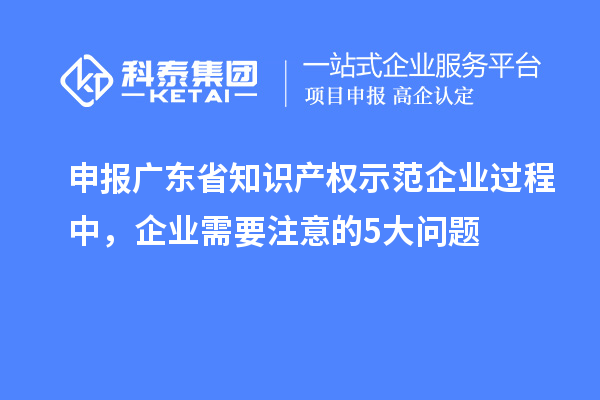 申報廣東省知識產(chǎn)權(quán)示范企業(yè)過程中，企業(yè)需要注意的5大問題