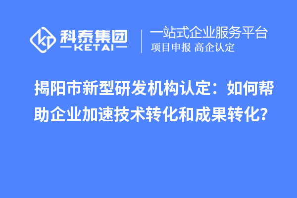 揭陽市新型研發(fā)機(jī)構(gòu)認(rèn)定：如何幫助企業(yè)加速技術(shù)轉(zhuǎn)化和成果轉(zhuǎn)化？