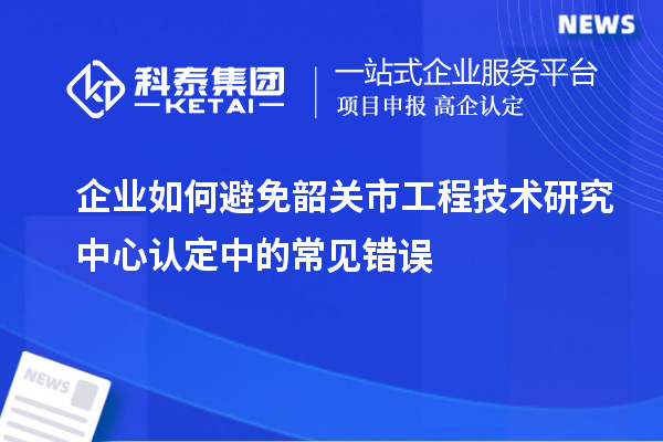 企業(yè)如何避免韶關(guān)市工程技術(shù)研究中心認(rèn)定中的常見(jiàn)錯(cuò)誤
