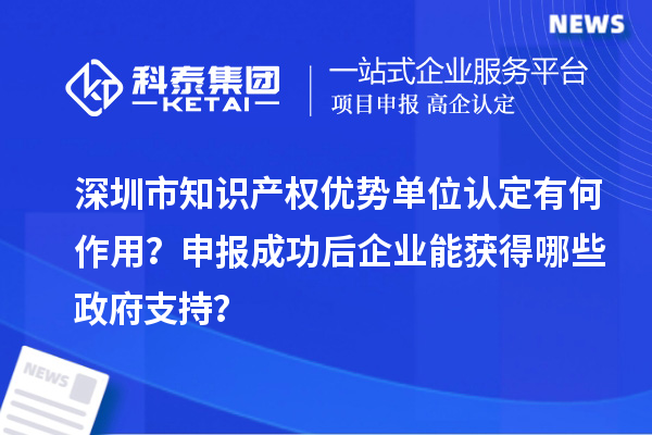 深圳市知識產(chǎn)權(quán)優(yōu)勢單位認(rèn)定有何作用？申報(bào)成功后企業(yè)能獲得哪些政府支持？
