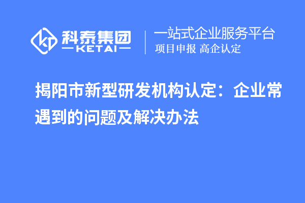 揭陽(yáng)市新型研發(fā)機(jī)構(gòu)認(rèn)定：企業(yè)常遇到的問(wèn)題及解決辦法