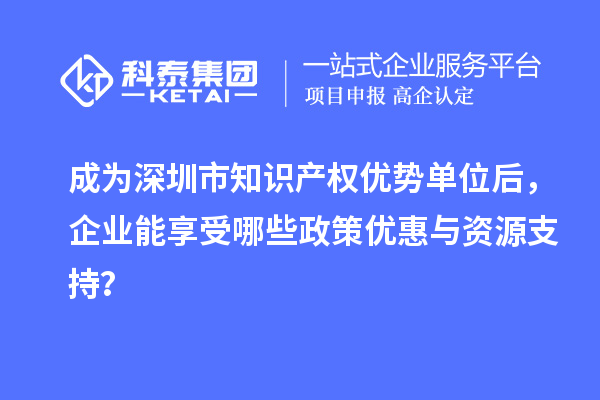 成為深圳市知識產(chǎn)權(quán)優(yōu)勢單位后，企業(yè)能享受哪些政策優(yōu)惠與資源支持？