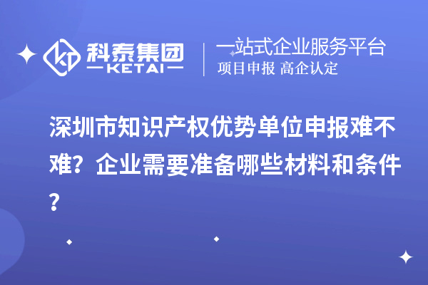 深圳市知識產(chǎn)權(quán)優(yōu)勢單位申報(bào)難不難？企業(yè)需要準(zhǔn)備哪些材料和條件？