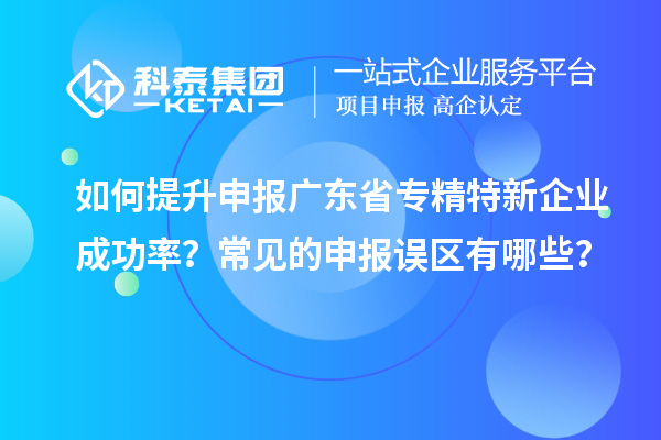 如何提升申報廣東省專精特新企業(yè)成功率？常見的申報誤區(qū)有哪些？