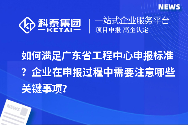 如何滿足廣東省工程中心申報標(biāo)準(zhǔn)？企業(yè)在申報過程中需要注意哪些關(guān)鍵事項？