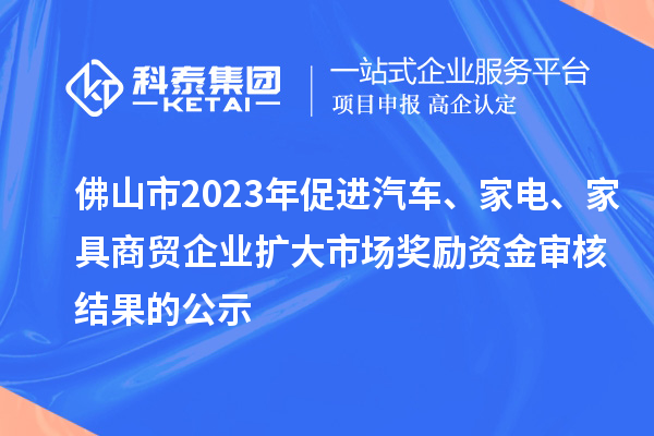 佛山市2023年促進汽車、家電、家具商貿(mào)企業(yè)擴大市場獎勵資金審核結(jié)果的公示