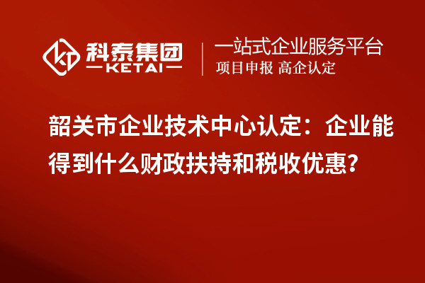 韶關(guān)市企業(yè)技術(shù)中心認(rèn)定：企業(yè)能得到什么財(cái)政扶持和稅收優(yōu)惠？