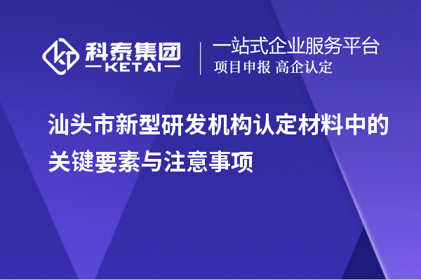 汕頭市新型研發(fā)機(jī)構(gòu)認(rèn)定材料中的關(guān)鍵要素與注意事項(xiàng)