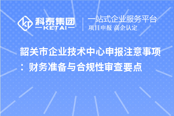 韶關(guān)市企業(yè)技術(shù)中心申報注意事項：財務(wù)準(zhǔn)備與合規(guī)性審查要點(diǎn)