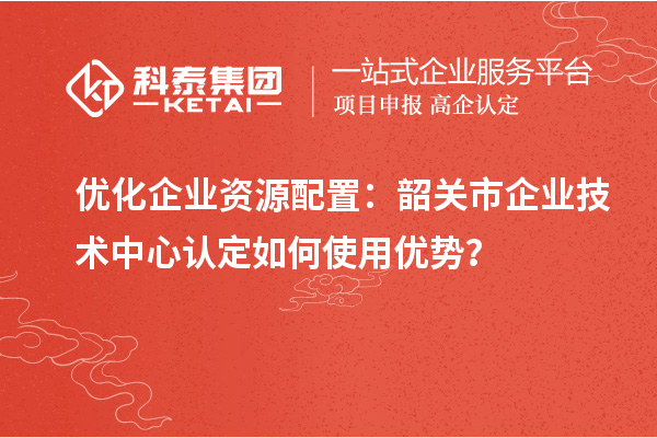優(yōu)化企業(yè)資源配置：韶關(guān)市企業(yè)技術(shù)中心認(rèn)定如何使用優(yōu)勢(shì)？