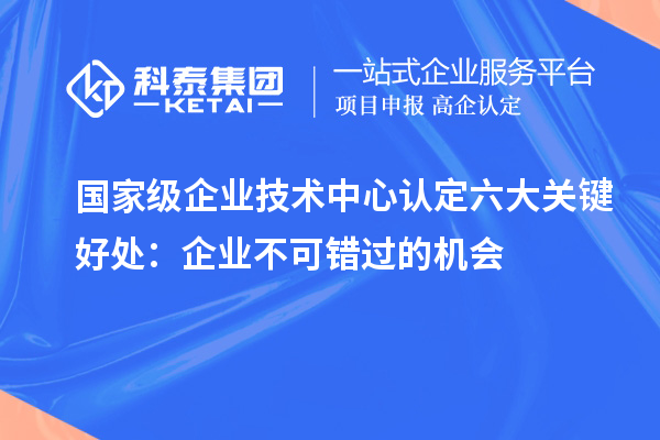 國(guó)家級(jí)企業(yè)技術(shù)中心認(rèn)定六大關(guān)鍵好處：企業(yè)不可錯(cuò)過的機(jī)會(huì)