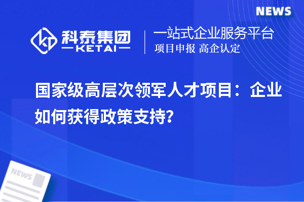  國(guó)家級(jí)高層次領(lǐng)軍人才項(xiàng)目：企業(yè)如何獲得政策支持？