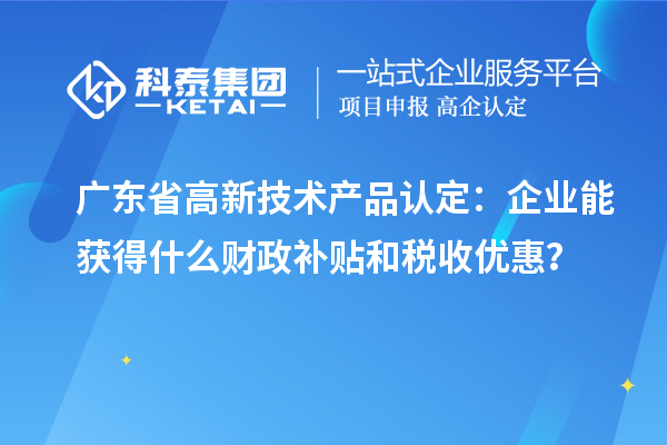 廣東省高新技術(shù)產(chǎn)品認(rèn)定：企業(yè)能獲得什么財(cái)政補(bǔ)貼和稅收優(yōu)惠？