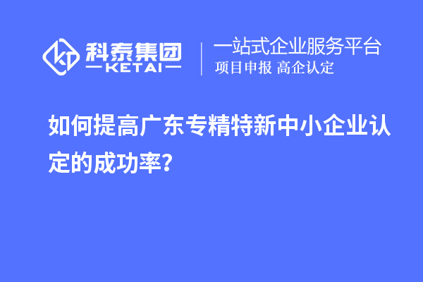 如何提高廣東專精特新中小企業(yè)認(rèn)定的成功率？