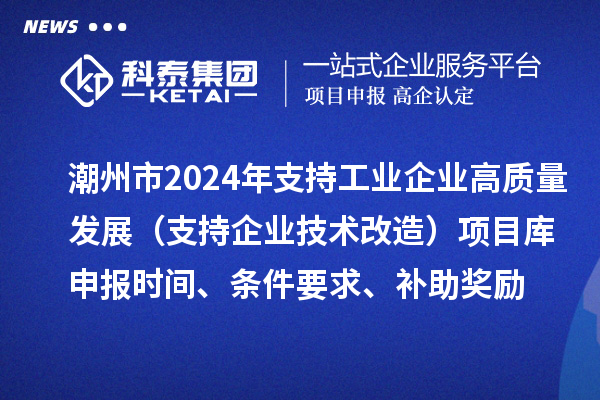 潮州市2024年支持工業(yè)企業(yè)高質(zhì)量發(fā)展（支持企業(yè)技術(shù)改造）項(xiàng)目庫申報(bào)時間、條件要求、補(bǔ)助獎勵