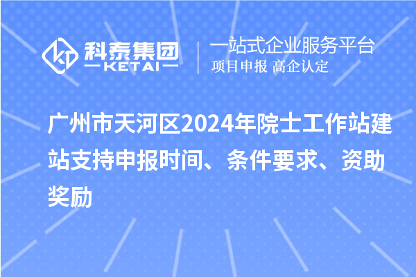 廣州市天河區(qū)2024年院士工作站建站支持申報時間、條件要求、資助獎勵