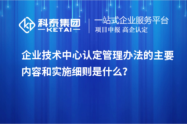 企業(yè)技術中心認定管理辦法的主要內(nèi)容和實施細則是什么？