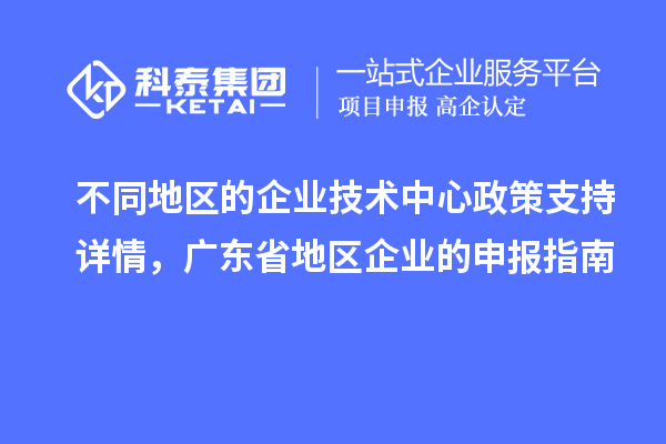 不同地區(qū)的企業(yè)技術中心政策支持詳情，廣東省地區(qū)企業(yè)的申報指南