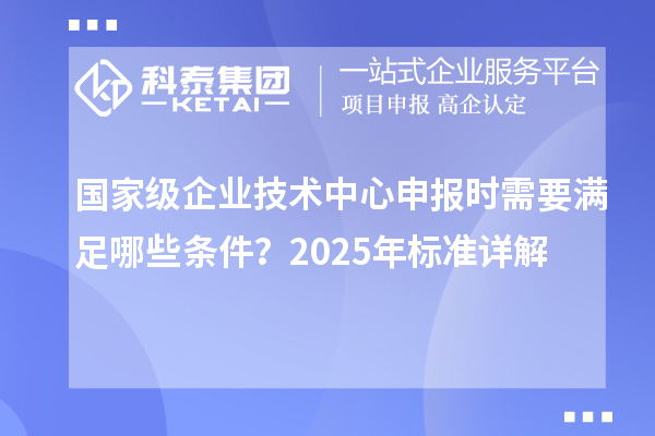 國家級(jí)企業(yè)技術(shù)中心申報(bào)時(shí)需要滿足哪些條件？2025年標(biāo)準(zhǔn)詳解