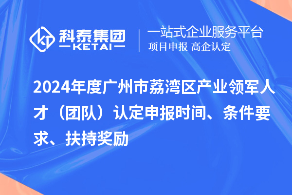 2024年度廣州市荔灣區(qū)產(chǎn)業(yè)領軍人才（團隊）認定申報時間、條件要求、扶持獎勵