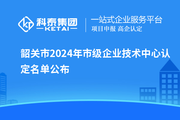 韶關市2024年市級企業(yè)技術中心認定名單公布