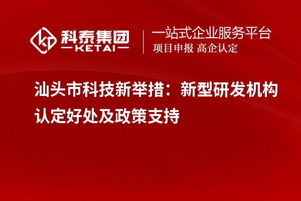 汕頭市科技新舉措：新型研發(fā)機構(gòu)認定好處及政策支持