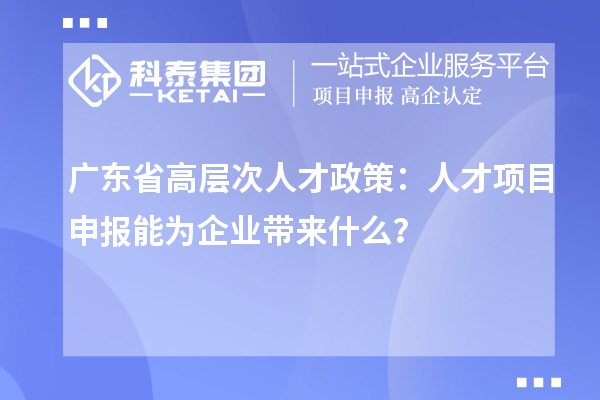 廣東省高層次人才政策：人才項目申報能為企業(yè)帶來什么？