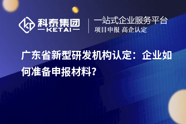 廣東省新型研發(fā)機構(gòu)認定：企業(yè)如何準備申報材料？