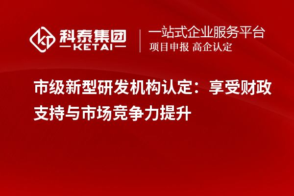 市級新型研發(fā)機構(gòu)認定：享受財政支持與市場競爭力提升