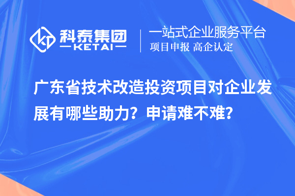 廣東省技術改造投資項目對企業(yè)發(fā)展有哪些助力？申請難不難？