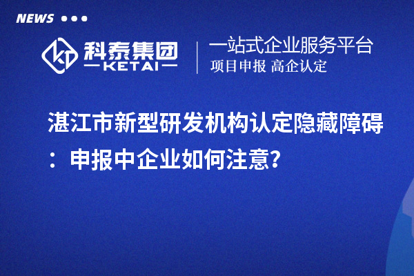湛江市新型研發(fā)機構(gòu)認定隱藏障礙：申報中企業(yè)如何注意？