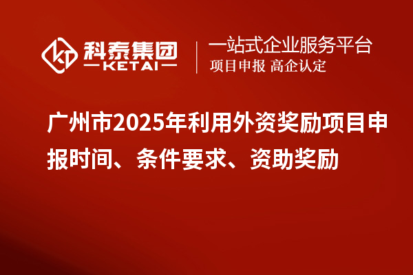 廣州市2025年利用外資獎勵<a href=http:///shenbao.html target=_blank class=infotextkey>項目申報</a>時間、條件要求、資助獎勵