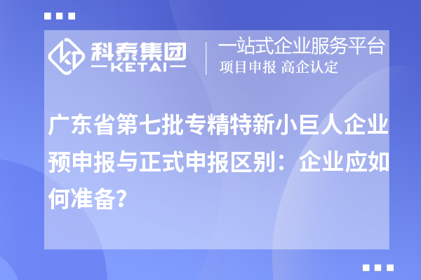 廣東省第七批專精特新小巨人企業(yè)預(yù)申報與正式申報區(qū)別：企業(yè)應(yīng)如何準(zhǔn)備？