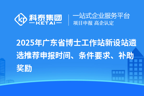 2025年廣東省博士工作站新設站遴選推薦申報時間、條件要求、補助獎勵