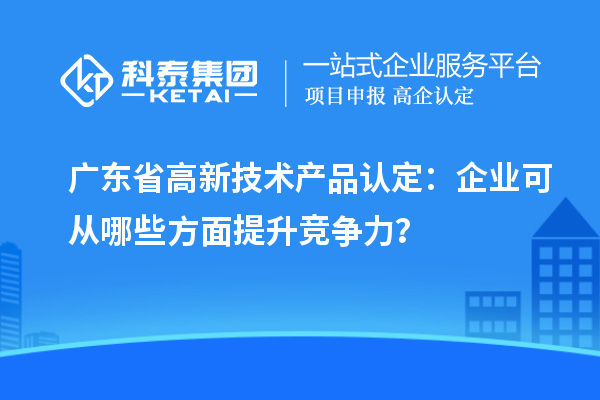 廣東省高新技術(shù)產(chǎn)品認定：企業(yè)可從哪些方面提升競爭力？