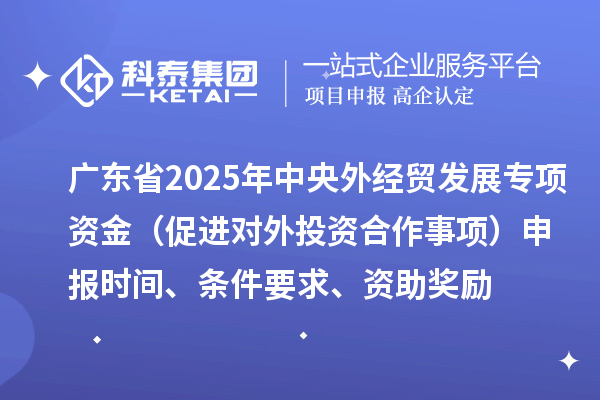 廣東省2025年中央外經(jīng)貿(mào)發(fā)展專項(xiàng)資金（促進(jìn)對(duì)外投資合作事項(xiàng)）申報(bào)時(shí)間、條件要求、資助獎(jiǎng)勵(lì)